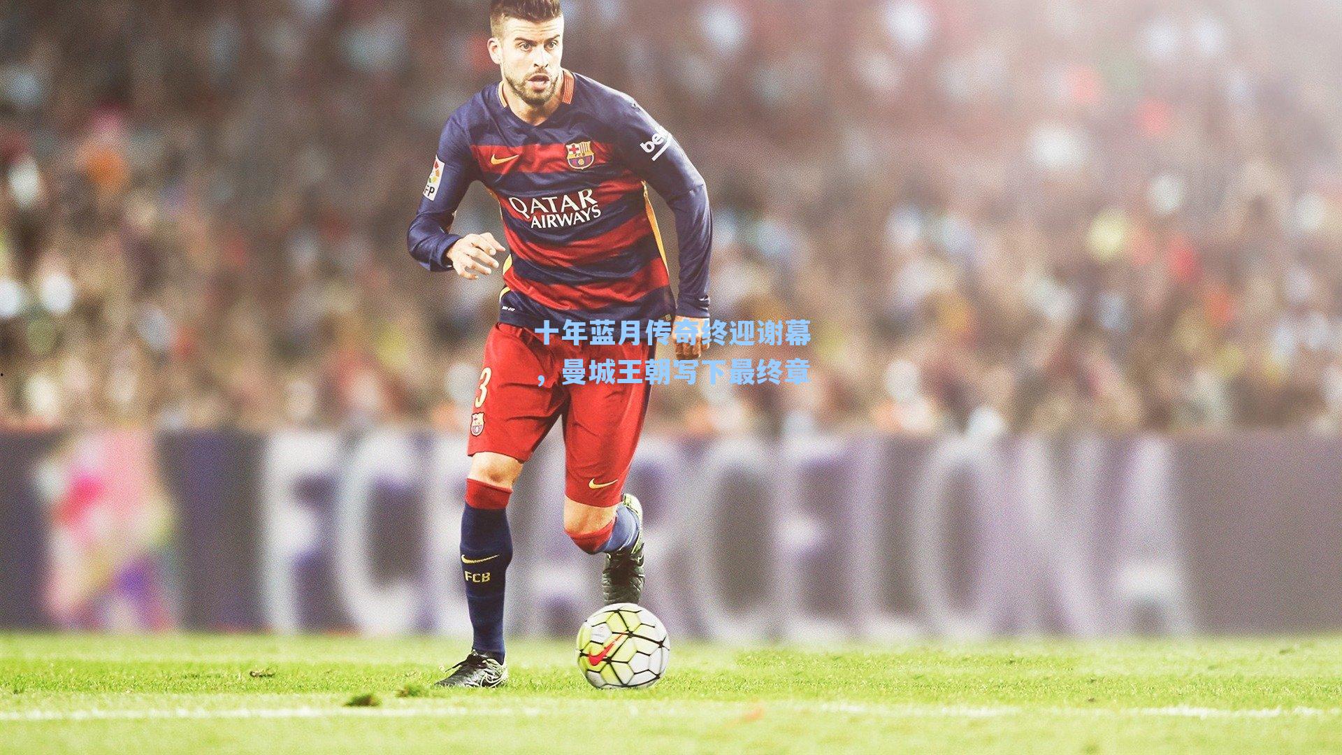 十年蓝月传奇终迎谢幕，曼城王朝写下最终章